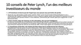 10 conseils de Peter Lynch, l’un des meilleurs
investisseurs du monde
• 1. N’investissez en bourse que de l’argent que vous pouvez vous permettre de perdre.
• Avant de vous demandez quelle action acheter, Peter Lynch recommande d’abord d’évaluer si on a
réellement de l’argent à investir. Comme il y a un risque en capital, posez vous d’abord la question de savoir
quel montant vous pouvez investir. Si vous débutez, commencez par investir petit puis augmenter si cela
fonctionne bien.
• 2. Pour investir, il faut de l’estomac et de la discipline, plus que de l’intelligence.
En bourse, la volatilité est omniprésente. Cela veut dire qu’une des caractéristiques d’une action est de voir
son prix évoluer avec à la hausse et à la baisse. Il faut y être prêt. Lynch raconte ainsi comment son fonds
s’est retrouvé amputé de 25% lors du krack de 1987. Il faut savoir gérer ces situations et ne pas paniquer.
• 3. L’investisseur particulier a les moyens de faire mieux que le professionnel de la finance.
Probablement l’un des points les plus intéressants: Peter Lynch explque toutes les contraintes des
gestionnaires professionnels qui ne ne sont pas toujours libres d’investir comme ils l’entendent. Mais aussi
de la myopie résultant d’individus lisant les mêmes journaux, écoutant les mêmes émissions, bref se
comportant comme un troupeau. A l’inverse, selon lui, l’investisseur particulier peut mettre à profit son
avantage comparatif propre. Par exemple, investir dans son domaine d’activité, qu’il connaîtra mieux qu’un
financier de Wall Street. Ou alors reconnaitre des entreprises avec de bons produits lorsqu’il est le
consommateur. Tester des produits, c’est finalement faire un travail d’analyse !
 