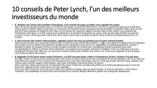10 conseils de Peter Lynch, l’un des meilleurs
investisseurs du monde
• 6. Achetez une action sans analyser l’entreprise, c’est comme de jouer au poker sans regarder les cartes.
Qui a dit qu’on pouvait investir sans un minimum de travail. Ce que dit Peter Lynch, c’est qu’un particulier peut tout à fait faire
mieux que le marché. Mais, il faut faire un minimum de travail et passer quelques heures à étudier la société. Peter Lynch ne dit
pas qu’il faut analyser en détail le hors bilan ou lire toutes les notes du rapport annuel. Mais il faut savoir si les produits de
l’entreprise sont bons, si le P/E n’est pas trop élevé et si la situation financière est saine. Cela permet déja d’éviter les grosses
erreurs. Si vous n’êtes pas prêt à faire cela, alors Peter Lynch vous conseille d’investir dans un fonds d’investissements ou un
tracker.
• 7. Pour trouvez des actions intéressantes, regardez autour de vous les produits que les gens aiment acheter.
Peter Lynch raconte une anectode intéressante. Sa femme avait acheté des collants « Leggs » qui étaient en phase de test à Boston
et lui avait dit qu’ils étaient de meilleure qualité que les produits concurrents. En regardant, la société propriétaire, Hanes, il
décida d’investir et récupéra 30 fois sa mise lorsque la société fut racheté par Conolidated Foods (à présent Sara Lee).
J’ai développé le réflexe à présent de m’intéresser aux produits que les gens aiment et achètent, c’est un critère pour qu’une
entreprise marche bien. Bien sur, ce n’est pas l’unique critère pour acheter une action, car il faut aussi regarder le prix à payer,
c’est à dire la valeur de l’action.
• 8. Regarder le P/E d’une action avant d’investir: si le P/E est trop élevé, même si l’entreprise va bien, l’action n’ira pas bien.
Premier critère, le P/E ou price earning ratio. C’est à dire le ration entre le prix de l’entreprise (P) et ses bénéfices (E). Si ce ratio est
trop élevé par rapport à la croissance de l’entreprise ou à son ratio historique, alors ce n’est pas le bon moment pour acheter. Car
l’action peut ensuite stagner voire baisser alors que l’entreprise continue à bien se porter.
Dans son livre, Peter Lynch donne un exemple très visuel. Il dessine une ligne de profit sur le même graphique que le cours de
bourse et regarde l’écart. Cela donne ceci par exemple:
Si le cours de l’action (en vert) est sous la ligne des profits (en bleu), alors on peut investir. Si c’est le contraire, il vaut mieux
s’abstenir. (Ce graphique est extrait de mon analyse de la société Weight Watchers publié sur le blog des Daubasses)
 