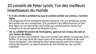 10 conseils de Peter Lynch, l’un des meilleurs
investisseurs du monde
• 9. Si des insiders achètent ou que la société rachète ses actions, c’est bon
signe.
Les dirigeants d’une entreprise doivent déclarer s’ils ont acheté ou vendu
des actions de leur entreprises. S’ils achètent c’est effectivement un très
bon signe car ces personnes sont celles qui connaissent le mieux leur
entreprise et ses perspectives de gains futurs.
• 10. La solidité financière de l’entreprise, quel est son niveau de cash et
son niveau de dettes.
Encore une fois c’est évident, mais une société sans dettes ne peut pas faire
faillite ! Il est très facile de savoir quel est le niveau de dettes et de cash
d’une entreprise. Une entreprise avec beaucoup de cash sera mieux à
même de traverser un ralentissement de son activité qu’une société
endettée.
 