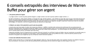 6 conseils extrapolés des interviews de Warren
Buffet pour gérer son argent
• 1. Ne jamais perdre de l'argent
« La règle numéro 1 est de ne jamais perdre d’argent. La règle numéro 2 est de ne jamais oublier la règle numéro 1. »
Au-delà, de l’évidence, cette citation distille un message très sage, d’ordre pratique : celui d’éviter le risque dès qu’on le peut. Il faut être heureux de
réussir, ne jamais risquer quelque chose dont les chances ne sont pas assurées au maximum. En adoptant cette règle, Buffett s’est privé de réaliser
beaucoup d’investissements risqués au fil des années. Des paris qui auraient pu lui rapporter des gains importants, notamment dans les nouvelles
technologies. En revanche, c’est sur le long terme que son aversion au risque paye.
2. Obtenir une valeur à fort potentiel au prix le plus bas possible
« Le prix est ce que vous payez, la valeur est ce que vous obtenez », Buffett a martelé cette sentence de nombreuses fois aux actionnaires de
Berkshire Hathaway. Ainsi, vous pouvez perdre de l’argent, si vous achetez quelque chose à un prix élevé (plus qu’il ne vaut réellement). Dans la vie
courante, cela peut être par exemple, le cas lorsque l’on sollicite des crédits trop conséquents… ou encore lorsque l’on investit dans un marché où
tout le monde achète comme l’immobilier (prix trop haut).
L’approche de Buffet s’inscrit à l’opposé de ces concepts. Elle vise à acquérir un actif dont la value est faible, mais qui représente une grande valeur et
un important potentiel de croissance au fil du temps. « Dans l’investissement, tout n’est qu’affaire de choix : choisir les bonnes actions au bon
moment et les garder aussi longtemps que les entreprises restent de bonne qualité ».
3. Suivre des habitudes financières saines
Buffett revient maintes fois sur l’importance de savoir épargner. Selon lui, c’est une des bases clefs si l’on souhaite s’enrichir. Il le répète en boucle à
tous ses étudiants. Une astuce est de créer des prélèvements automatiques afin de mettre de l’argent de côté chaque fin de mois.
 