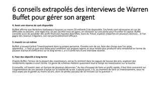 6 conseils extrapolés des interviews de Warren
Buffet pour gérer son argent
4. Avoir une réserve de cash disponible
Buffett affirme que Berkshire Hathaway a toujours au moins 20 milliards $ de disponible. Ces fonds sont nécessaires en cas de
difficultés ou besoins. Une règle d’or, ne pas sacrifier tout ses gains, en réinvestir qu'une partie pour fructifier le capital. Buffet
conseille aussi de posséder des actifs financiers liquides diversifiés, bons du Trésor, espèces (réparties en plusieurs devises)… Si l’on
gagne des revenus irréguliers, ceci est particulièrement efficace.
5. Investir en soi-même
Buffett a souvent prôné l’investissement dans sa propre personne. Prendre soin de soi, faire des choses que l’on aime,
apprendre… « Tout ce que vous faites pour améliorer vos propres talents et vous rendre plus productif sera rentabilisé en terme de
pouvoir d’achat et d’efficience sur le long terme », a-t-il confié lors d’une interview récente.
6. Fixer des objectifs à long terme
D’après Buffet, l'erreur de la plupart des investisseurs, est qu'ils rentrent dans les vagues de hausse des prix, espérant des
rendements rapides à court terme. Ce genre de schémas mettent quasiment tout le temps les investisseurs sur la touche.
Il conseille, «d’investir avec un horizon de plusieurs décennies." Au lieu d'essayer de faire un profit rapide, il faut être concentré sur
l'augmentation de son pouvoir d'achat sur la totalité de sa vie. Il ajoute aussi, « Si, au moment de faire un investissement, vous ne
vous voyez pas le garder au moins 10 ans, alors ne perdez pas plus de 10 minutes sur la question ».
 