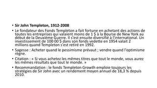 • Sir John Templeton, 1912-2008
• Le fondateur des Fonds Templeton a fait fortune en achetant des actions de
toutes les entreprises qui valaient moins de 1 $ à la Bourse de New York au
début de la Deuxième Guerre. Il s'est ensuite diversifié à l'international. Un
investissement de 100 00 $ dans son fonds vedette en 1954 valait 2
millions quand Templeton s'est retiré en 1992.
• Sagesse : Acheter quand le pessimisme prévaut ; vendre quand l'optimisme
règne.
• Citation : « Si vous achetez les mêmes titres que tout le monde, vous aurez
les mêmes résultats que tout le monde. »
• Recommandation : le fonds Templeton Growth emploie toujours les
stratégies de Sir John avec un rendement moyen annuel de 18,3 % depuis
2010.
 