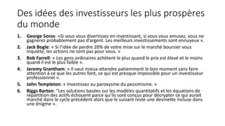 Des idées des investisseurs les plus prospères
du monde
1. George Soros: «Si vous vous divertissez en investissant, si vous vous amusez, vous ne
gagnerez probablement pas d’argent. Les meilleurs investissements sont ennuyeux ».
2. Jack Bogle: « Si l’idée de perdre 20% de votre mise sur le marché boursier vous
inquiète, les actions ne sont pas pour vous. »
3. Bob Farrell: « Les gens ordinaires achètent le plus quand le prix est élevé et le moins
quand il est le plus faible ».
4. Jeremy Grantham: « Il vaut mieux attendre patiemment le bon moment sans faire
attention à ce que les autres font, ce qui est presque impossible pour un investisseur
professionnel ».
5. John Templeton: « Investissez au paroxysme du pessimisme. »
6. Biggs Barton: “Les solutions basées sur les modèles quantitatifs et les équations de
répartition des actifs échouent parce qu’ils sont conçus pour décrypter ce qui aurait
marché dans le cycle précédent alors que le suivant reste une devinette incluse dans
une énigme ».
 