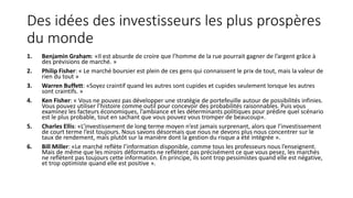 Des idées des investisseurs les plus prospères
du monde
1. Benjamin Graham: «Il est absurde de croire que l’homme de la rue pourrait gagner de l’argent grâce à
des prévisions de marché. »
2. Philip Fisher: « Le marché boursier est plein de ces gens qui connaissent le prix de tout, mais la valeur de
rien du tout »
3. Warren Buffett: «Soyez craintif quand les autres sont cupides et cupides seulement lorsque les autres
sont craintifs. »
4. Ken Fisher: « Vous ne pouvez pas développer une stratégie de portefeuille autour de possibilités infinies.
Vous pouvez utiliser l’histoire comme outil pour concevoir des probabilités raisonnables. Puis vous
examinez les facteurs économiques, l’ambiance et les déterminants politiques pour prédire quel scénario
est le plus probable, tout en sachant que vous pouvez vous tromper de beaucoup».
5. Charles Ellis: «L’investissement de long terme moyen n’est jamais surprenant, alors que l’investissement
de court terme l’est toujours. Nous savons désormais que nous ne devons plus nous concentrer sur le
taux de rendement, mais plutôt sur la manière dont la gestion du risque a été intégrée ».
6. Bill Miller: «Le marché reflète l’information disponible, comme tous les professeurs nous l’enseignent.
Mais de même que les miroirs déformants ne reflètent pas précisément ce que vous pesez, les marchés
ne reflètent pas toujours cette information. En principe, ils sont trop pessimistes quand elle est négative,
et trop optimiste quand elle est positive ».
 