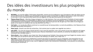 Des idées des investisseurs les plus prospères
du monde
1. Bill Miller: «Le marché reflète l’information disponible, comme tous les professeurs nous l’enseignent. Mais de même que les
miroirs déformants ne reflètent pas précisément ce que vous pesez, les marchés ne reflètent pas toujours cette information.
En principe, ils sont trop pessimistes quand elle est négative, et trop optimiste quand elle est positive ».
2. Thomas Rowe Price Jr.: «Derrière chaque entreprise, il y a des hommes. C’est une combinaison d’individus et toute société
reflète les personnalités et la philosophie en affaires de ses fondateurs et de ses dirigeants. Si vous voulez avoir une réelle
compréhension d’une entreprise, il est important de savoir quel est le parcours de ces gens qui l’ont créée et ont dirigé son
passé, et les espoirs et ambitions de ceux qui planifient son futur. »
3. Carl Icahn: « Le monde des affaires américain se caractérise par les bureaucraties. La racine du problème, c’est l’absence d’une
véritable démocratie d’entreprise. »
4. Peter Lynch: «Investir sans faire de recherches, c’est comme jouer au poker sans regarder vos cartes ».
5. John Neff: « Ce n’est pas toujours facile de faire ce qui n’est pas populaire, mais c’est comme ça que vous gagnerez de l’argent.
Achetez des actions qui semblent mauvaises pour d’autres investisseurs moins attentifs, et conservez-les jusqu’à ce qu’elles
retrouvent leur véritable valeur ».
6. Henry Kravis: «Sans intégrité, vous n’avez rien. Vous ne pouvez pas l’acheter. Vous pouvez avoir tout l’argent du monde, mais si
vous n’êtes pas une personne avec de la morale et de l’éthique, en réalité, vous n’avez rien. »
7. Ray Dalio: «Une économie est simplement la somme de toutes les transactions qui la composent. Une transaction est une
chose toute simple. Mais comme il y en a beaucoup, l’économie semble plus complexe qu’elle ne l’est en réalité. Si, au lieu
d’examiner l’économie de haut en bas, nous la regardons à partir des transactions individuelles, nous pouvons la comprendre
beaucoup plus facilement. »
 