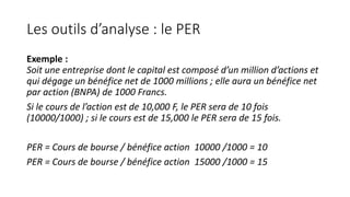 Les outils d’analyse : le PER
Exemple :
Soit une entreprise dont le capital est composé d’un million d’actions et
qui dégage un bénéfice net de 1000 millions ; elle aura un bénéfice net
par action (BNPA) de 1000 Francs.
Si le cours de l’action est de 10,000 F, le PER sera de 10 fois
(10000/1000) ; si le cours est de 15,000 le PER sera de 15 fois.
PER = Cours de bourse / bénéfice action 10000 /1000 = 10
PER = Cours de bourse / bénéfice action 15000 /1000 = 15
 