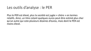 Les outils d’analyse : le PER
Plus le PER est élevé, plus la société est jugée « chère » en termes
relatifs. Ainsi, un titre cotant quelques euros peut être estimé plus cher
qu'un autre qui cote plusieurs dizaines d’euros, mais dont le PER est
moins élevé.
 