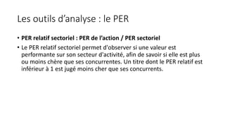 Les outils d’analyse : le PER
• PER relatif sectoriel : PER de l’action / PER sectoriel
• Le PER relatif sectoriel permet d'observer si une valeur est
performante sur son secteur d'activité, afin de savoir si elle est plus
ou moins chère que ses concurrentes. Un titre dont le PER relatif est
inférieur à 1 est jugé moins cher que ses concurrents.
 