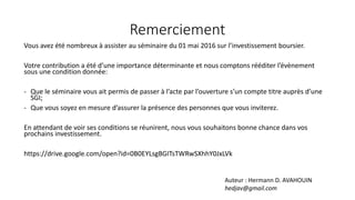 Remerciement
Vous avez été nombreux à assister au séminaire du 01 mai 2016 sur l’investissement boursier.
Votre contribution a été d’une importance déterminante et nous comptons rééditer l’évènement
sous une condition donnée:
- Que le séminaire vous ait permis de passer à l’acte par l’ouverture s’un compte titre auprès d’une
SGI;
- Que vous soyez en mesure d’assurer la présence des personnes que vous inviterez.
En attendant de voir ses conditions se réunirent, nous vous souhaitons bonne chance dans vos
prochains investissement.
https://drive.google.com/open?id=0B0EYLsgBGITsTWRwSXhhY0JxLVk
Auteur : Hermann D. AVAHOUIN
hedjav@gmail.com
 