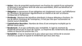 • Action : titre de propriété représentant une fraction du capital d'une entreprise
et donnant à son porteur droit de vote aux assemblées, droit aux bénéfices et
droit à l'information.
• Obligation Le possesseur d'une obligation est simplement assuré, sauf défaillance
de l'émetteur, de percevoir régulièrement un intérêt et de voir sa créance
remboursée à l'échéance.
• Dividende : Montant des bénéfices distribués à chaque détenteur d'actions. En
cas de déficit chronique de l'entreprise, il n'est pas rare que l'actionnaire ne
reçoive aucun dividende.
• Capitalisation Boursière : Nombre de titres d'une entreprise multiplié par le
dernier cours connu
• Rendement : A ne pas confondre avec rentabilité. Il s'agit du montant du
dividende divisé par le cours de l'action. La moyenne des rendements des actions
cotées en bourse est proche des 3 %.
• Rentabilité : C'est le montant de la plus value que vous retirez de la cession
d'actions au quelle on ajoute le rendement que vous avez reçu.
 