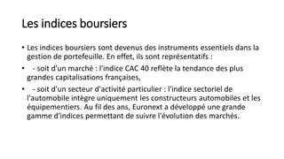 Les indices boursiers
• Les indices boursiers sont devenus des instruments essentiels dans la
gestion de portefeuille. En effet, ils sont représentatifs :
• - soit d'un marché : l'indice CAC 40 reflète la tendance des plus
grandes capitalisations françaises,
• - soit d'un secteur d'activité particulier : l'indice sectoriel de
l'automobile intègre uniquement les constructeurs automobiles et les
équipementiers. Au fil des ans, Euronext a développé une grande
gamme d'indices permettant de suivre l'évolution des marchés.
 