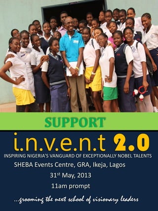 SUPPORT
   i.n.v.e.n.t 2.0
INSPIRING NIGERIA’S VANGUARD OF EXCEPTIONALLY NOBEL TALENTS
    SHEBA Events Centre, GRA, Ikeja, Lagos
                  31st May, 2013
                  11am prompt
    …grooming the next school of visionary leaders
 