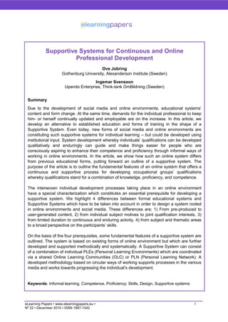 Supportive Systems for Continuous and Online
                      Professional Development
                                          Ove Jobring
                      Gothenburg University, Alexanderson Institute (Sweden)
                                       Ingemar Svensson
                        Upendo Enterprise, Think-tank OmBildning (Sweden)


 Summary
 Due to the development of social media and online environments, educational systems’
 content and form change. At the same time, demands for the individual professional to keep
 him- or herself continually updated and employable are on the increase. In this article, we
 develop an alternative to established education and forms of training in the shape of a
 Supportive System. Even today, new forms of social media and online environments are
 constituting such supportive systems for individual learning – but could be developed using
 institutional input. System development whereby individuals’ qualifications can be developed
 qualitatively and enduringly can guide and make things easier for people who are
 consciously aspiring to enhance their competence and proficiency through informal ways of
 working in online environments. In the article, we show how such an online system differs
 from previous educational forms, putting forward an outline of a supportive system. The
 purpose of the article is to outline the fundamental features of an online system that offers a
 continuous and supportive process for developing occupational groups’ qualifications
 whereby qualifications stand for a combination of knowledge, proficiency, and competence.

 The interwoven individual development processes taking place in an online environment
 have a special characterization which constitutes an essential prerequisite for developing a
 supportive system. We highlight 4 differences between formal educational systems and
 Supportive Systems which have to be taken into account in order to design a system rooted
 in online environments and social media. These differences are; 1) From pre-produced to
 user-generated content, 2) from individual subject motives to joint qualification interests, 3)
 from limited duration to continuous and enduring activity, 4) from subject and thematic areas
 to a broad perspective on the participants’ skills.

 On the basis of the four prerequisites, some fundamental features of a supportive system are
 outlined. The system is based on existing forms of online environment but which are further
 developed and supported methodically and systematically. A Supportive System can consist
 of a combination of individual PLEs (Personal Learning Environments) which are coordinated
 via a shared Online Learning Communities (OLC) or PLN (Personal Learning Network). A
 developed methodology based on circular ways of working supports processes in the various
 media and works towards progressing the individual’s development.


 Keywords: Informal learning, Competence, Proficiency; Skills, Design, Supportive systems



eLearning Papers • www.elearningpapers.eu •                                                 1
Nº 22 • December 2010 • ISSN 1887-1542
 