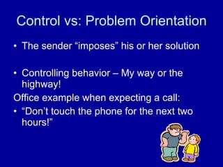 Control vs: Problem Orientation The sender “imposes” his or her solution Controlling behavior – My way or the highway! Office example when expecting a call: “Don’t touch the phone for the next two hours!” 