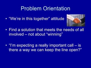 Problem Orientation “We’re in this together” attitude Find a solution that meets the needs of all involved – not about “winning” “I’m expecting a really important call – is there a way we can keep the line open?” 