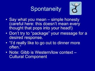 Spontaneity  Say what you mean – simple honesty (careful here: this doesn’t mean every thought that pops into your head!) Don’t try to “package” your message for a desired response. “I’d really like to go out to dinner more often.” Note: Gibb is Western/low context – Cultural Component 