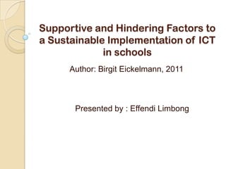 Supportive and Hindering Factors to
a Sustainable Implementation of ICT
             in schools
      Author: Birgit Eickelmann, 2011



       Presented by : Effendi Limbong
 