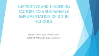 SUPPORTIVE AND HINDERING
FACTORS TO A SUSTAINABLE
IMPLEMENTATION OF ICT IN
SCHOOLS
PRESENTED BY: Yayan Andrian Sarmili
BASED ON ARTICLE BY Birgit Eickelmann
 