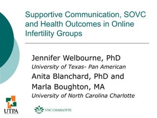 Supportive Communication, SOVC
and Health Outcomes in Online
Infertility Groups


 Jennifer Welbourne, PhD
 University of Texas- Pan American
 Anita Blanchard, PhD and
 Marla Boughton, MA
 University of North Carolina Charlotte
 
