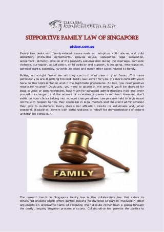 Supportive Family Law of Singapore
gjclaw.com.sg
Family law deals with family-related issues such as adoption, child abuse, and child
abduction, prenuptial agreements, spousal abuse, separation, legal separation,
annulment, alimony, division of the property accumulated during the marriage, domestic
violence, surrogacy, adjudication, child custody and support, kidnapping, emancipation,
parental rights, paternity, juvenile, felonies and many other cases related to family.
Picking up a right family law attorney can turn your case in your favour. The more
particular you are at picking the best family law lawyer for you, the more certainty you'll
have on the representation and in the legitimate procedures. At last, you need positive
results for yourself. Obviously, you need to approach the amount you'll be charged for
legal counsel or administrations, how much for paralegal administrations, how and when
you will be charged, and the amount of a retainer expense is required. However, don't
settle on your choice taking into account charges alone. Lawyers are held to high moral
norms with respect to how they specialize in legal matters and the client administration
they give to customers. Every state's bar affiliation directs its individuals and, when
essential, disciplines lawyers with authorizations to rebuff for demonstrations of expert
unfortunate behaviour.
The current trends in Singapore family law is the collaborative law that refers to
structured process which offers parties looking for divorces or parties involved in other
arguments an alternative name of resolving their dispute rather than a going through
the costly, lengthy litigation process in courts. Collaborative law permits the parties to
 