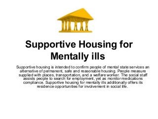 Supportive Housing for
Mentally ills
Supportive housing is intended to confirm people of mental state services an
alternative of permanent, safe and reasonable housing. People measure
supplied with places, transportation, and a welfare worker. The social staff
assists people to search for employment, yet as monitor medications
compliance. Supportive housing for mentally ills additionally offers its
residence opportunities for involvement in social life.
 