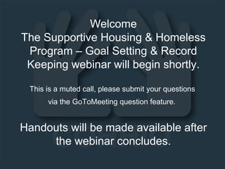 Welcome
The Supportive Housing & Homeless
Program – Goal Setting & Record
Keeping webinar will begin shortly.
This is a muted call, please submit your questions
via the GoToMeeting question feature.
Handouts will be made available after
the webinar concludes.
 