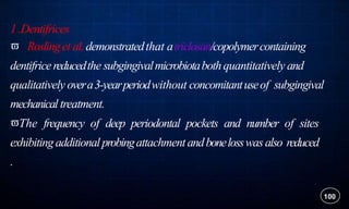 1 .Dentifrices
 Roslinget al.demonstratedthat atriclosan/copolymercontaining
dentifricereducedthe subgingivalmicrobiotabothquantitatively and
qualitatively overa3-yearperiodwithout concomitantuseof subgingival
mechanical treatment.
The frequency of deep periodontal pockets and number of sites
exhibiting additionalprobingattachment andbonelosswasalso reduced
.
100
 