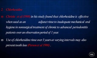 2. Chlorhexidine
 Christie et al(1998)in hisstudy found that chlorhexidineis effective
whenused asan adjunctrinseto inadequatemechanical oral
hygienein nonsurgicaltreatment of chronicto advanced periodontitis
patients overanobservationperiodof 1year.
 Useof chlorhexidinerinseover3yearsat varyingintervalsmay also
preventtooth loss(Personet al1998) .
102
 