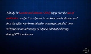 4.Study byLoescheandJohnson(2002)implythat the useof
antibioticsareeffective adjunctsto mechanicaldebridement and
that the effect maybesustainedoveralongerperiodof time.
However, the advantageof adjunctantibiotictherapy
duringSPTis unknown.
104
 