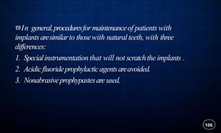 In general,proceduresformaintenanceof patients with
implantsaresimilarto thosewith naturalteeth, with three
differences:
1. Specialinstrumentationthat will not scratchthe implants .
2. Acidicfluorideprophylacticagentsareavoided.
3. Nonabrasiveprophypastesare used.
106
 