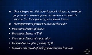 Dependingonthe clinical,radiographic,diagnosis, protocols
forpreventiveandtherapeuticmeasureswere designedto
interceptthe developmentof peri-implant lesions.
 Themajorclinicalparametersto beusedinclude:
• Presenceorabsenceof plaque
• Presenceorabsenceof BoP
• Presenceorabsenceof suppuration
• Increasedperi-implantprobing depth
• Evidenceandextent of radiographicalveolarboneloss.
107
 