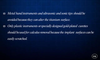  Metal handinstrumentsandultrasonicandsonictips shouldbe
avoidedbecausethey canalterthe titanium surface.
 Onlyplasticinstrumentsorspeciallydesignedgold-plated curettes
shouldbeusedforcalculusremovalbecausethe implant surfacescanbe
easilyscratched.
110
 