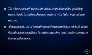  Therubbercupwith pumice,tin oxide,orspecialimplant polishing
pastesshouldbeusedonabutmentsurfaceswith light, inter-mittent
pressure.
 Althoughdailyuseof topicallyappliedantimicrobialsisadvised, acidic
fluorideagentsshouldnot beusedbecausethey cause surfacedamageto
titaniumabutments.
111
 