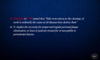  Fauchardin 1746stated that "little ornocareasto the cleaning of
teeth isordinarilythe causeof alldiseasesthat destroy them”
 It impliesthe necessityfor properandregularpersonalplaque
elimination,at leastin patients treatedfor orsusceptibleto
periodontaldisease.
117
 
