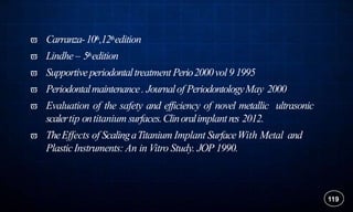  Carranza-10th,12thedition
 Lindhe– 5thedition
 Supportiveperiodontaltreatment Perio2000vol 9 1995
 Periodontalmaintenance. Journalof PeriodontologyMay 2000
 Evaluation of the safety and efficiency of novel metallic ultrasonic
scalertip ontitanium surfaces.Clinoralimplantres 2012.
 TheEffects of ScalingaTitanium Implant SurfaceWith Metal and
PlasticInstruments:An in Vitro Study. JOP 1990.
119
 