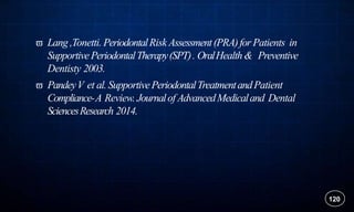  Lang,Tonetti. PeriodontalRisk Assessment(PRA)for Patients in
SupportivePeriodontalTherapy(SPT). OralHealth & Preventive
Dentisty 2003.
 PandeyV et al.SupportivePeriodontalTreatmentandPatient
Compliance-A Review. Journalof AdvancedMedicaland Dental
SciencesResearch 2014.
120
 