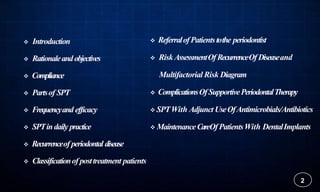  Introduction
 Rationaleandobjectives
 Compliance
 Partsof SPT
 Frequencyand efficacy
 SPTindaily practice
 Recurrenceof periodontal disease
 Classificationof posttreatment patients
2
 ReferralofPatientstothe periodontist
 RiskAssessmentOfRecurrenceOf Diseaseand
Multifactorial Risk Diagram
 ComplicationsOfSupportivePeriodontalTherapy
 SPTWith Adjunct UseOfAntimicrobials/Antibiotics
 MaintenanceCareOfPatientsWith DentalImplants
 