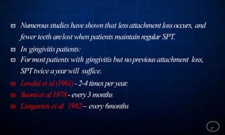  Numerousstudieshaveshownthat lessattachmentlossoccurs, and
fewerteeth arelost whenpatients maintainregular SPT.
 In gingivitispatients:
 Formostpatients with gingivitis but nopreviousattachment loss,
SPTtwice ayearwill suffice.
 Lovdal et al(1961)-2-4timesperyear.
 Suomiet al1978-every3months
 Listgarten et al 1982– every 6months
27
 