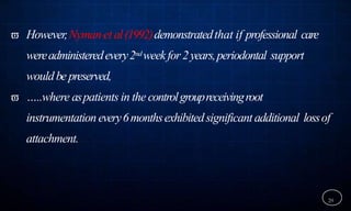  However,Nymanet al(1992)demonstratedthat if professional care
wereadministeredevery2ndweekfor2years,periodontal support
wouldbe preserved,
 …..where aspatients in the controlgroupreceivingroot
instrumentationevery6monthsexhibitedsignificant additional lossof
attachment.
29
 