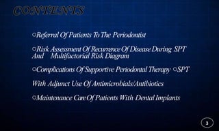 oReferralOf Patients ToThe Periodontist
oRisk AssessmentOf RecurrenceOf DiseaseDuring SPT
And Multifactorial Risk Diagram
oComplicationsOf SupportivePeriodontalTherapy oSPT
With Adjunct UseOf Antimicrobials/Antibiotics
oMaintenanceCareOf Patients With DentalImplants
3
 