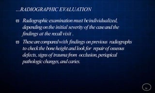 …RADIOGRAPHIC EVALUATION
 Radiographicexaminationmust beindividualized,
dependingonthe initial severityof the caseandthe
findings at the recallvisit .
 Thesearecomparedwith findingsonprevious radiographs
to checkthe boneheightandlookfor repairof osseous
defects,signsof traumafrom occlusion,periapical
pathologicchanges,andcaries.
34
 