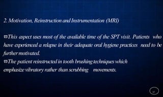 2.Motivation, ReinstructionandInstrumentation (MRI)
This aspect uses most of the available time of the SPT visit. Patients who
have experienced a relapse in their adequate oral hygiene practices need to be
furthermotivated.
The patient reinstructedin tooth brushingtechniqueswhich
emphasizevibratoryrather than scrubbing movements.
37
 