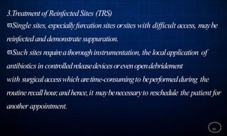 3.Treatmentof ReinfectedSites (TRS)
Single sites, especiallyfurcationsitesorsiteswith difficult access, maybe
reinfectedanddemonstratesuppuration.
Such sitesrequireathoroughinstrumentation, the localapplication of
antibioticsin controlledreleasedevicesorevenopendebridement
with surgicalaccesswhicharetime-consumingto beperformedduring the
routinerecallhour,andhence,it maybenecessaryto reschedule the patient for
another appointment.
39
 