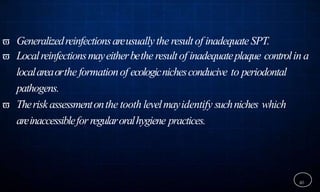  Generalizedreinfectionsareusuallythe resultof inadequateSPT.
 Localreinfectionsmayeitherbethe resultof inadequateplaque controlin a
localareaorthe formationof ecologicnichesconducive to periodontal
pathogens.
 Theriskassessmentonthe tooth levelmayidentify suchniches which
areinaccessibleforregularoralhygiene practices.
40
 