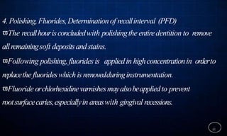 4.Polishing,Fluorides,Determinationof recallinterval (PFD)
The recallhourisconcludedwith polishingthe entiredentition to remove
allremainingsoft depositsandstains.
Following polishing,fluoridesis appliedin highconcentrationin orderto
replacethe fluorideswhichisremovedduringinstrumentation.
Fluoride orchlorhexidinevarnishesmayalsobeappliedto prevent
rootsurfacecaries,especiallyin areaswith gingival recessions.
41
 