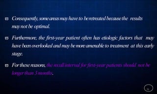  Consequently,someareasmayhaveto beretreatedbecausethe results
maynot be optimal.
 Furthermore, the first-year patient often has etiologic factors that may
havebeenoverlookedandmaybemoreamenableto treatment at this early
stage.
 Forthesereasons,the recallintervalforfirst-yearpatients should not be
longerthan 3months.
51
 