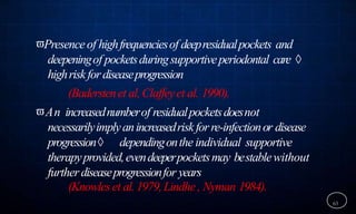 Presenceof highfrequenciesof deepresidualpockets and
deepeningof pocketsduringsupportiveperiodontal care 
highriskfordiseaseprogression
(Baderstenet al,Claffeyet al. 1990).
An increasednumberof residualpocketsdoesnot
necessarilyimplyanincreasedriskforre-infectionor disease
progression dependingonthe individual supportive
therapyprovided,evendeeperpocketsmay bestablewithout
furtherdiseaseprogressionfor years
(Knowleset al.1979,Lindhe, Nyman 1984).
63
 