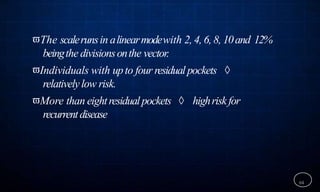 The scalerunsin alinearmodewith 2, 4, 6, 8, 10and 12%
beingthe divisionsonthe vector.
Individuals with upto four residual pockets 
relativelylow risk.
More than eightresidualpockets  highriskfor
recurrentdisease
64
 