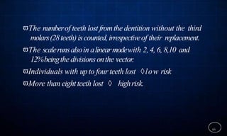 The numberof teeth lost fromthe dentition without the third
molars(28teeth)iscounted,irrespectiveof their replacement.
The scalerunsalsoin alinearmodewith 2, 4, 6, 8,10 and
12%beingthe divisionsonthe vector.
Individuals with upto four teeth lost low risk
More than eightteeth lost  highrisk.
66
 
