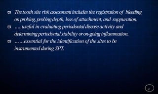  Thetooth site riskassessmentincludesthe registrationof bleeding
onprobing,probingdepth, lossof attachment, and suppuration.
 …..useful in evaluatingperiodontaldiseaseactivity and
determiningperiodontalstability oron-goinginflammation.
 ……essential forthe identification of the sitesto be
instrumentedduring SPT.
87
 